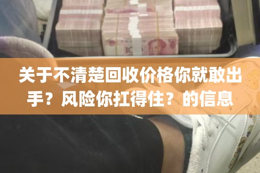关于不清楚回收价格你就敢出手？风险你扛得住？的信息